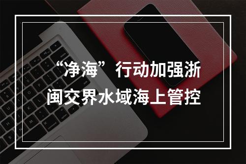 “净海”行动加强浙闽交界水域海上管控