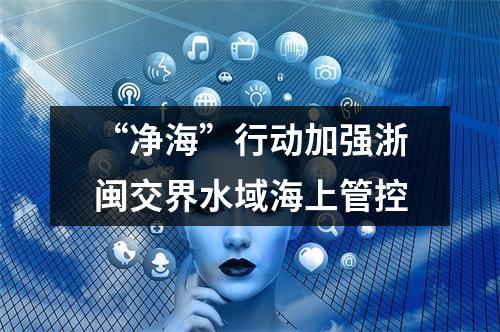 “净海”行动加强浙闽交界水域海上管控