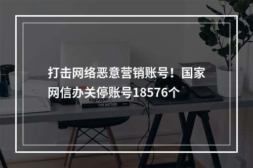 打击网络恶意营销账号！国家网信办关停账号18576个
