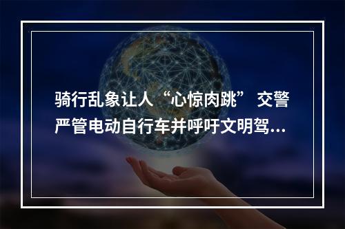 骑行乱象让人“心惊肉跳” 交警严管电动自行车并呼吁文明驾驶