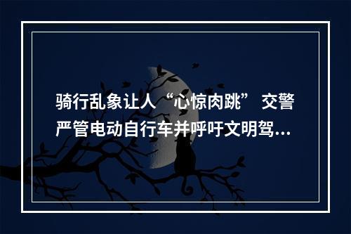 骑行乱象让人“心惊肉跳” 交警严管电动自行车并呼吁文明驾驶