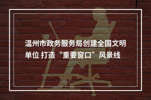 温州市政务服务局创建全国文明单位 打造“重要窗口”风景线