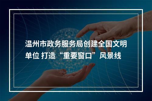温州市政务服务局创建全国文明单位 打造“重要窗口”风景线