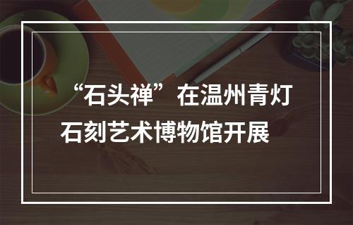 “石头禅”在温州青灯石刻艺术博物馆开展