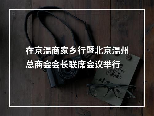 在京温商家乡行暨北京温州总商会会长联席会议举行