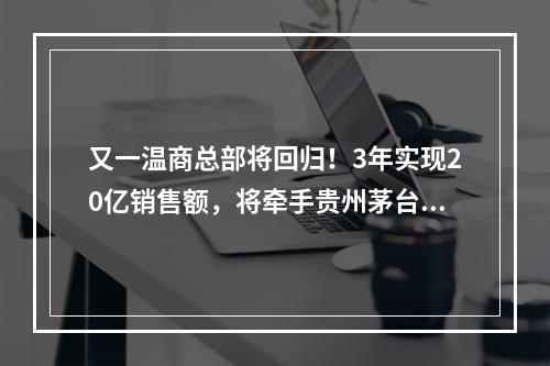 又一温商总部将回归！3年实现20亿销售额，将牵手贵州茅台……