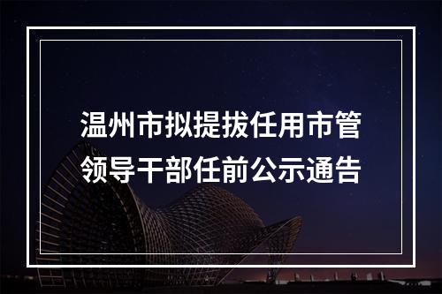 温州市拟提拔任用市管领导干部任前公示通告