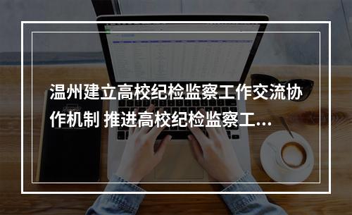 温州建立高校纪检监察工作交流协作机制 推进高校纪检监察工作高质量发展