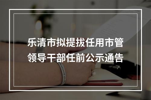 乐清市拟提拔任用市管领导干部任前公示通告
