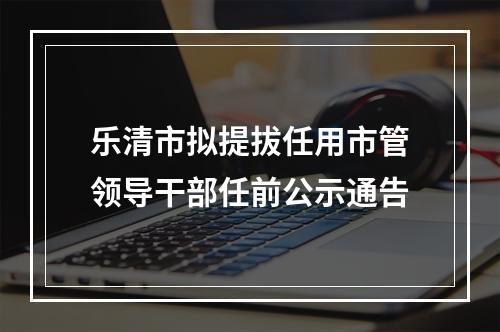 乐清市拟提拔任用市管领导干部任前公示通告