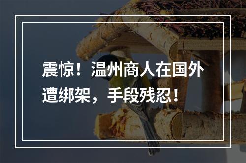 震惊！温州商人在国外遭绑架，手段残忍！