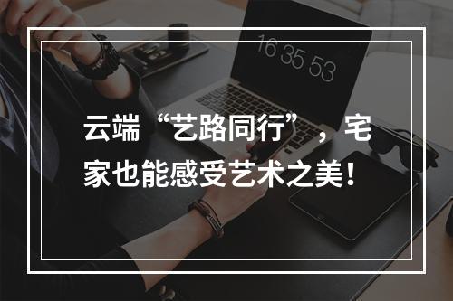 云端“艺路同行”，宅家也能感受艺术之美！