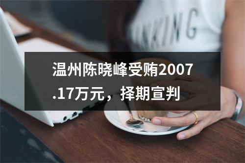 温州陈晓峰受贿2007.17万元，择期宣判