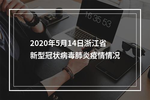 2020年5月14日浙江省新型冠状病毒肺炎疫情情况