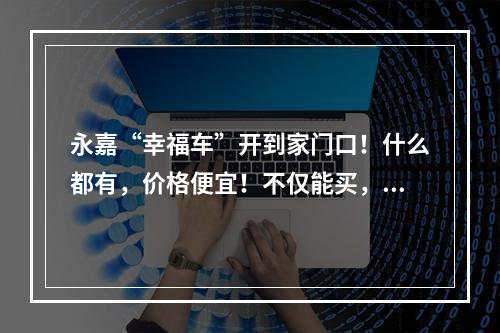 永嘉“幸福车”开到家门口！什么都有，价格便宜！不仅能买，还能卖！