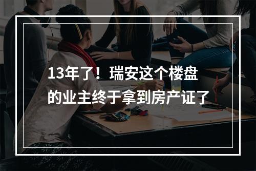 13年了！瑞安这个楼盘的业主终于拿到房产证了