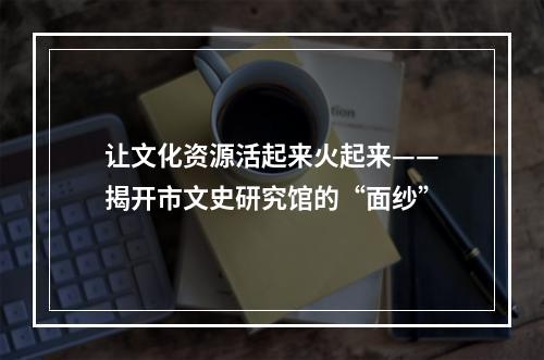 让文化资源活起来火起来——揭开市文史研究馆的“面纱”