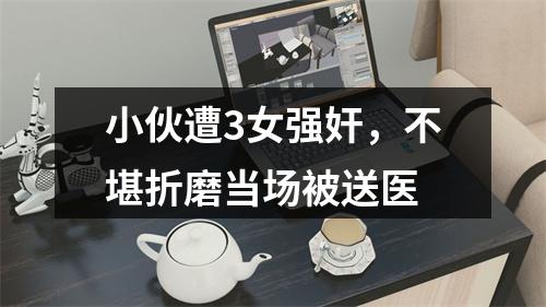 小伙遭3女强奸，不堪折磨当场被送医