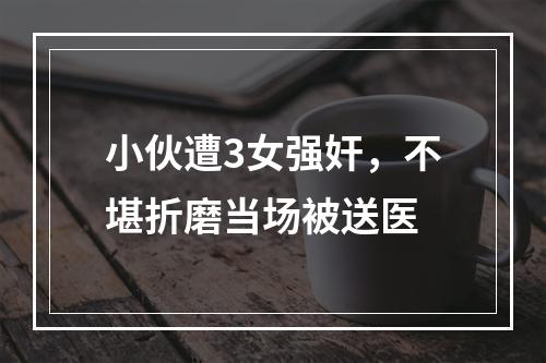 小伙遭3女强奸，不堪折磨当场被送医