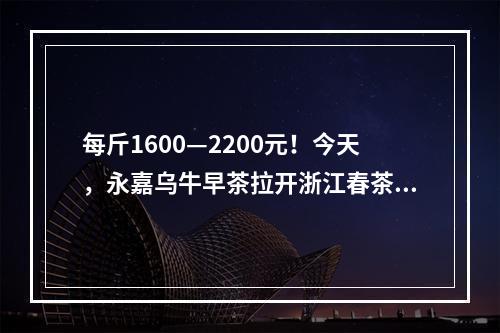 每斤1600—2200元！今天，永嘉乌牛早茶拉开浙江春茶采收序幕