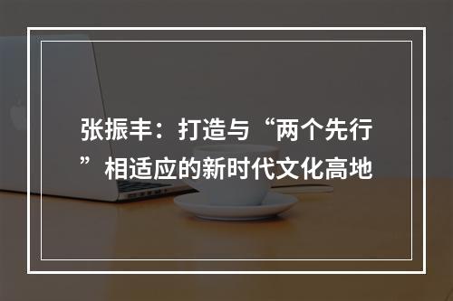 张振丰：打造与“两个先行”相适应的新时代文化高地