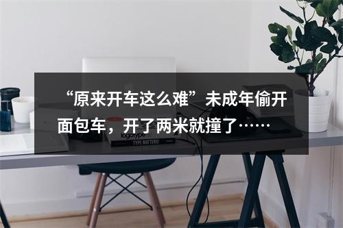 “原来开车这么难”未成年偷开面包车，开了两米就撞了……