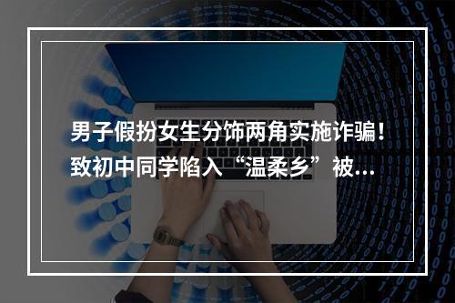 男子假扮女生分饰两角实施诈骗！致初中同学陷入“温柔乡”被骗7000元
