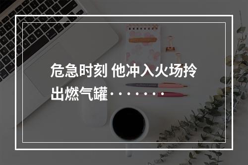 危急时刻 他冲入火场拎出燃气罐·······