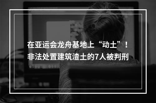 在亚运会龙舟基地上“动土”！非法处置建筑渣土的7人被判刑