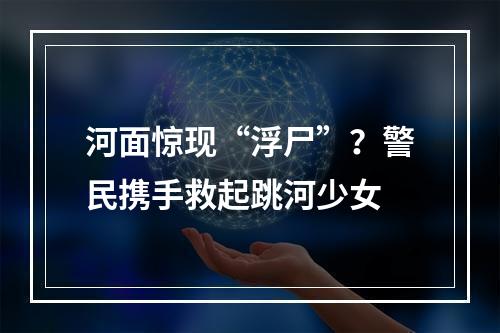 河面惊现“浮尸”？警民携手救起跳河少女