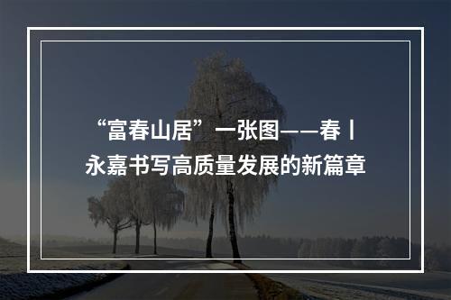 “富春山居”一张图——春丨永嘉书写高质量发展的新篇章