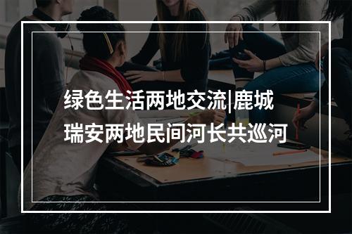 绿色生活两地交流|鹿城瑞安两地民间河长共巡河