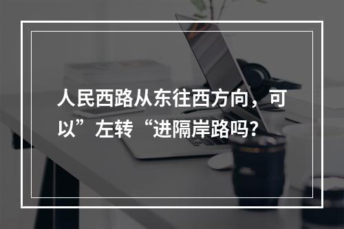 人民西路从东往西方向，可以”左转“进隔岸路吗？
