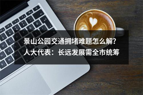 景山公园交通拥堵难题怎么解？人大代表：长远发展需全市统筹