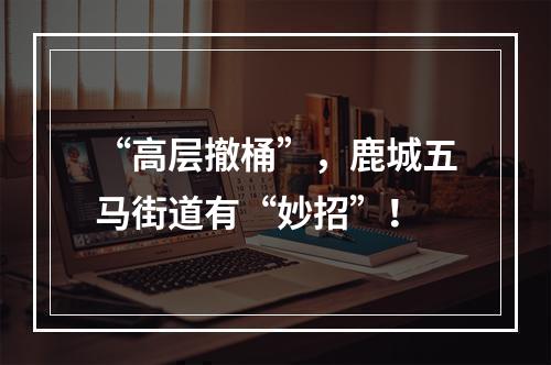 “高层撤桶”，鹿城五马街道有“妙招”！