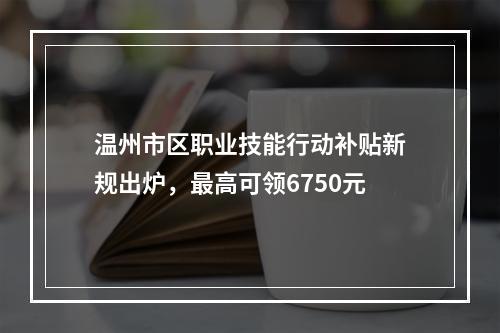 温州市区职业技能行动补贴新规出炉，最高可领6750元