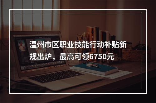 温州市区职业技能行动补贴新规出炉，最高可领6750元