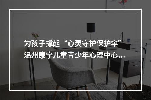 为孩子撑起“心灵守护保护伞” 温州康宁儿童青少年心理中心正式开诊