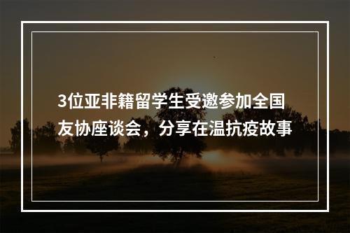 3位亚非籍留学生受邀参加全国友协座谈会，分享在温抗疫故事