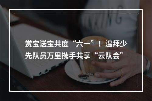 赏宝送宝共度“六一”！温拜少先队员万里携手共享“云队会”