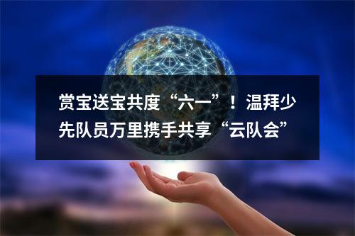 赏宝送宝共度“六一”！温拜少先队员万里携手共享“云队会”