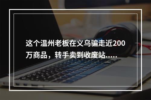 这个温州老板在义乌骗走近200万商品，转手卖到收废站...