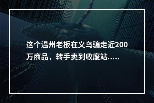 这个温州老板在义乌骗走近200万商品，转手卖到收废站...