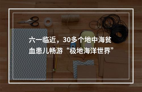 六一临近，30多个地中海贫血患儿畅游“极地海洋世界”