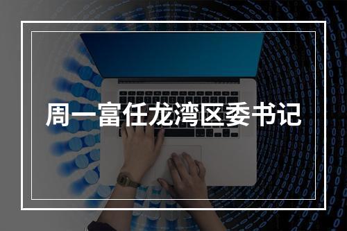 周一富任龙湾区委书记