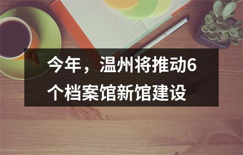 今年，温州将推动6个档案馆新馆建设