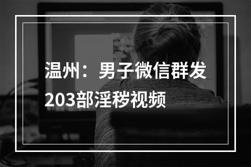 温州：男子微信群发203部淫秽视频