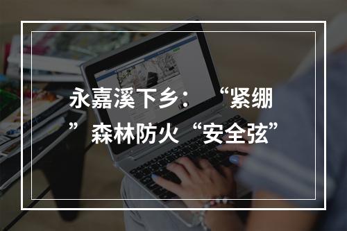 永嘉溪下乡： “紧绷”森林防火“安全弦”