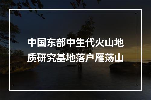 中国东部中生代火山地质研究基地落户雁荡山