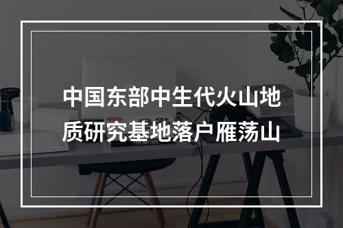 中国东部中生代火山地质研究基地落户雁荡山